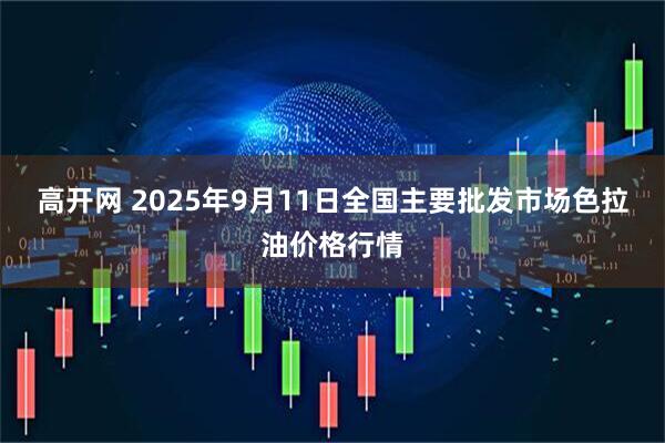 高开网 2025年9月11日全国主要批发市场色拉油价格行情