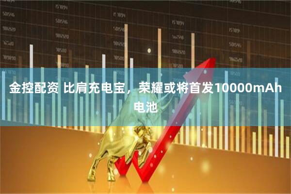 金控配资 比肩充电宝，荣耀或将首发10000mAh电池