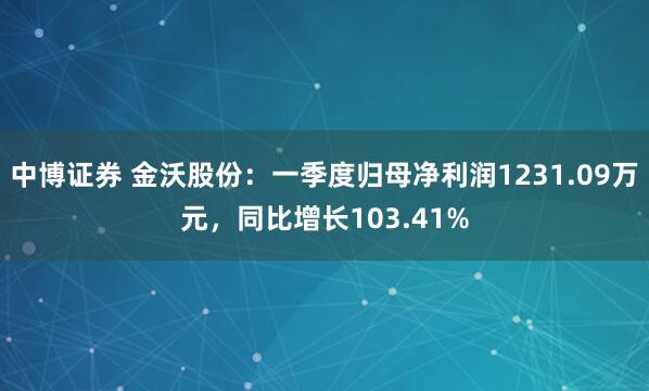 中博证券 金沃股份：一季度归母净利润1231.09万元，同比增长103.41%