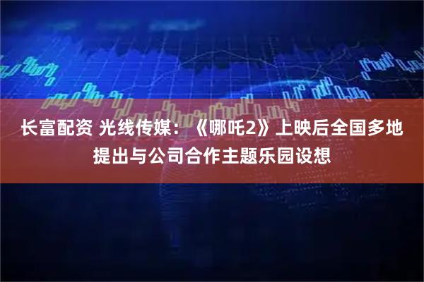 长富配资 光线传媒：《哪吒2》上映后全国多地提出与公司合作主题乐园设想