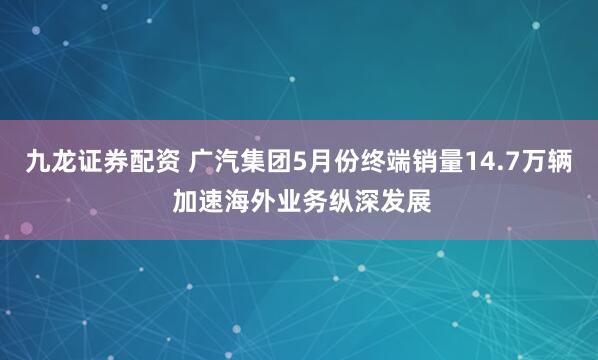 九龙证券配资 广汽集团5月份终端销量14.7万辆 加速海外业务纵深发展