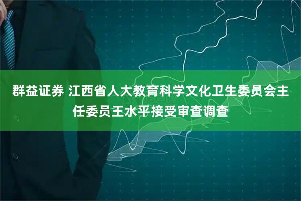 群益证券 江西省人大教育科学文化卫生委员会主任委员王水平接受审查调查
