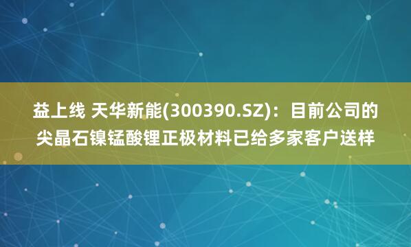益上线 天华新能(300390.SZ)：目前公司的尖晶石镍锰酸锂正极材料已给多家客户送样