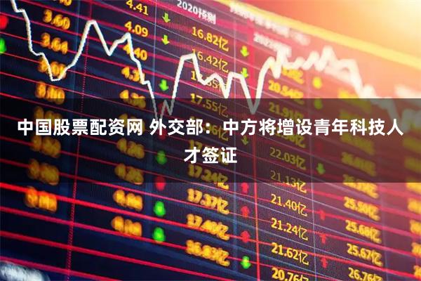 中国股票配资网 外交部：中方将增设青年科技人才签证