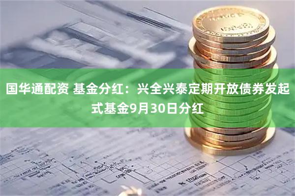 国华通配资 基金分红：兴全兴泰定期开放债券发起式基金9月30日分红