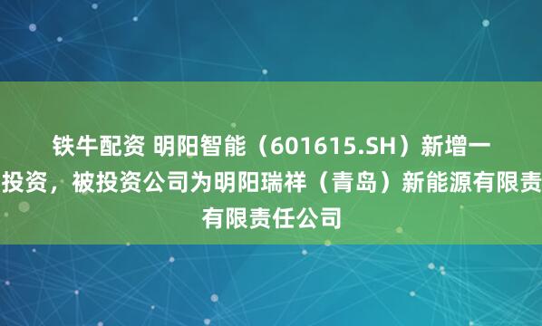 铁牛配资 明阳智能（601615.SH）新增一起对外投资，被投资公司为明阳瑞祥（青岛）新能源有限责任公司