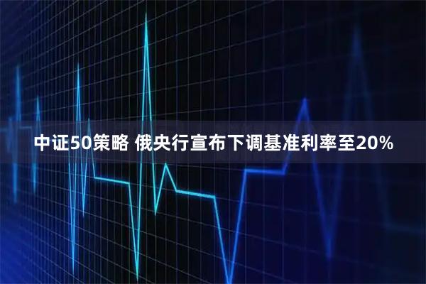 中证50策略 俄央行宣布下调基准利率至20%