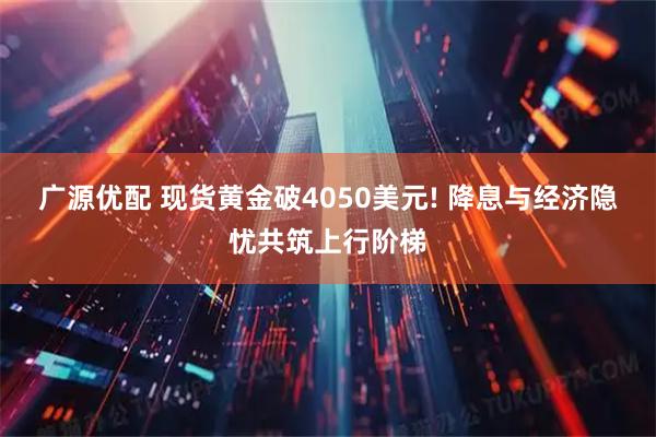 广源优配 现货黄金破4050美元! 降息与经济隐忧共筑上行阶梯