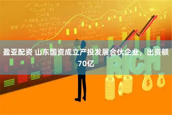 盈亚配资 山东国资成立产投发展合伙企业，出资额70亿