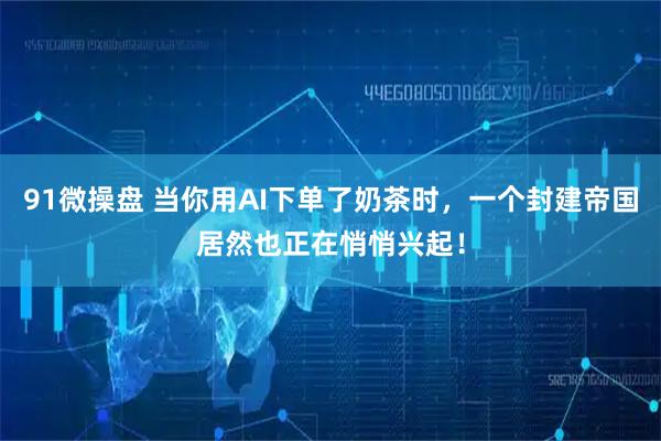 91微操盘 当你用AI下单了奶茶时，一个封建帝国居然也正在悄悄兴起！