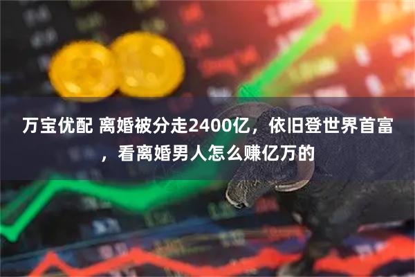 万宝优配 离婚被分走2400亿，依旧登世界首富，看离婚男人怎么赚亿万的