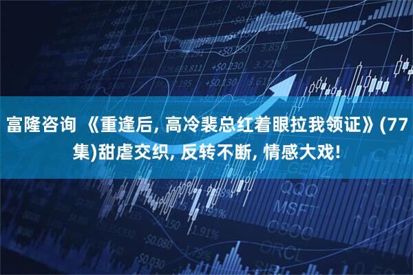 富隆咨询 《重逢后, 高冷裴总红着眼拉我领证》(77集)甜虐交织, 反转不断, 情感大戏!