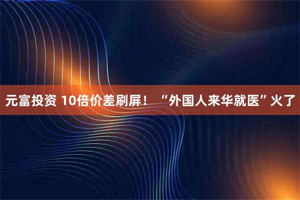 元富投资 10倍价差刷屏！ “外国人来华就医”火了