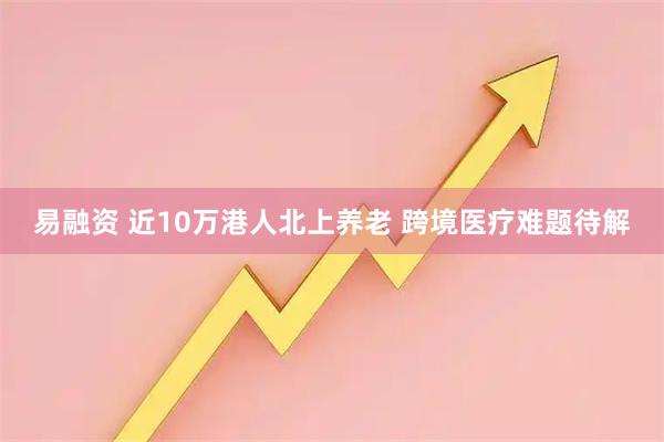 易融资 近10万港人北上养老 跨境医疗难题待解