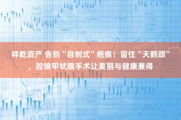 祥乾资产 告别“自刎式”疤痕！留住“天鹅颈”，腔镜甲状腺手术让美丽与健康兼得