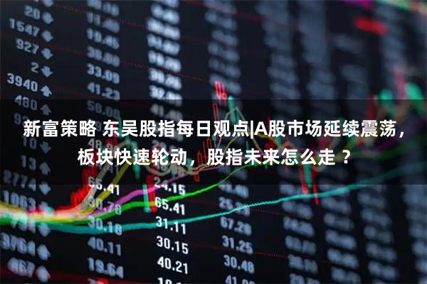 新富策略 东吴股指每日观点|A股市场延续震荡，板块快速轮动，股指未来怎么走 ？