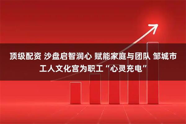 顶级配资 沙盘启智润心 赋能家庭与团队 邹城市工人文化宫为职工“心灵充电”